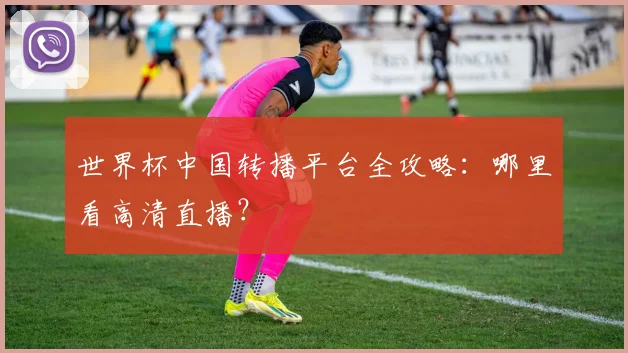 世界杯中国转播平台全攻略:哪里看高清直播?