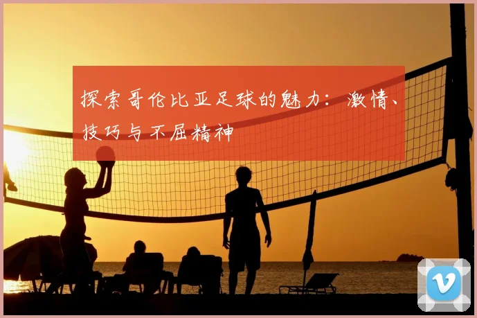 探索哥伦比亚足球的魅力:激情、技巧与不屈精神