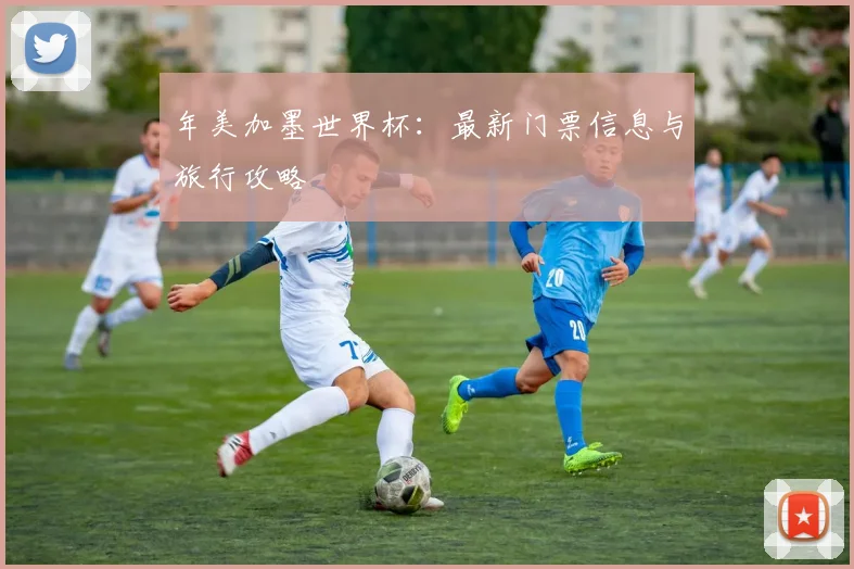年美加墨世界杯:最新门票信息与旅行攻略