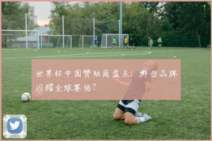 世界杯中国赞助商盘点：哪些品牌闪耀全球赛场？